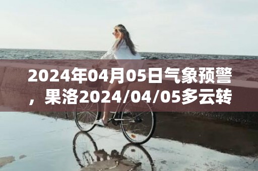 2024年04月05日气象预警，果洛2024/04/05多云转小雪最高温度12度