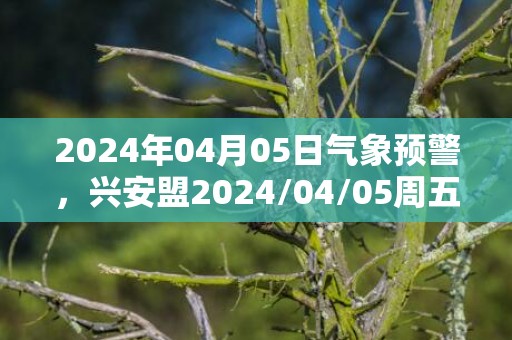 2024年04月05日气象预警，兴安盟2024/04/05周五晴最高温度19度