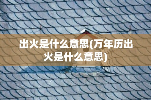 出火是什么意思(万年历出火是什么意思)