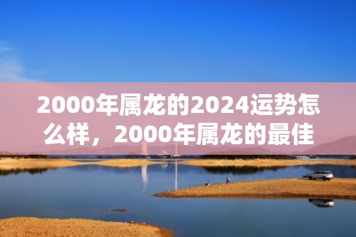 2000年属龙的2024运势怎么样，2000年属龙的最佳配偶