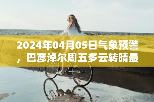 2024年04月05日气象预警，巴彦淖尔周五多云转晴最高气温18度