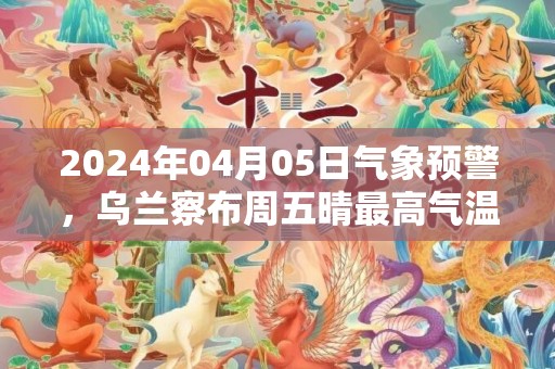 2024年04月05日气象预警，乌兰察布周五晴最高气温18度