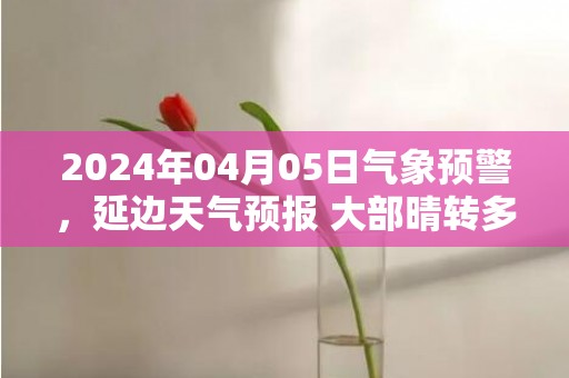 2024年04月05日气象预警，延边天气预报 大部晴转多云