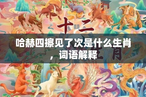 哈赫四擦见了次是什么生肖，词语解释