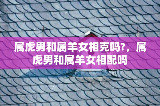 属虎男和属羊女相克吗?，属虎男和属羊女相配吗