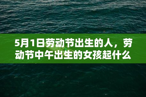 5月1日劳动节出生的人，劳动节中午出生的女孩起什么名字合适