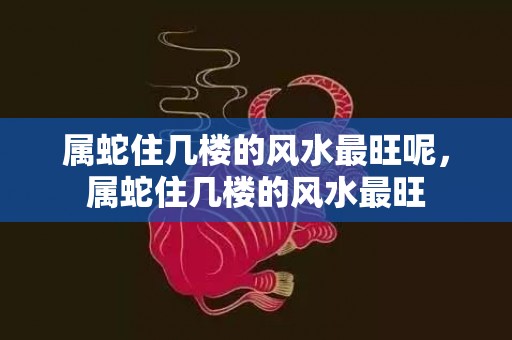 属蛇住几楼的风水最旺呢，属蛇住几楼的风水最旺