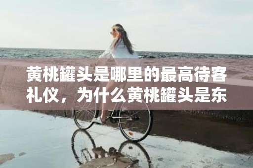 黄桃罐头是哪里的最高待客礼仪，为什么黄桃罐头是东北最高礼仪