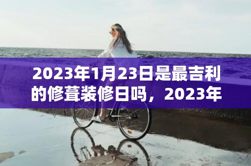2023年1月23日是最吉利的修葺装修日吗，2023年1月23日宜装潢新房吗