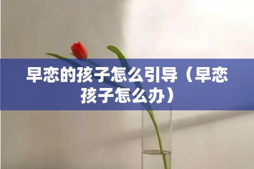 早恋的孩子怎么引导（早恋孩子怎么办）