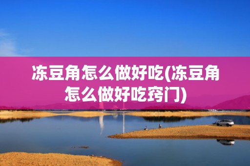冻豆角怎么做好吃(冻豆角怎么做好吃窍门)