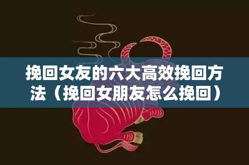 挽回女友的六大高效挽回方法（挽回女朋友怎么挽回）