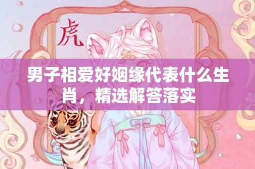 男子相爱好姻缘代表什么生肖，精选解答落实
