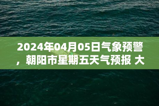 2024年04月05日气象预警，朝阳市星期五天气预报 大部晴