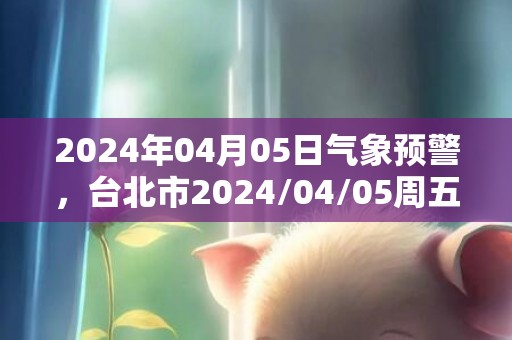 2024年04月05日气象预警，台北市2024/04/05周五天气预报 大部小雨转阴