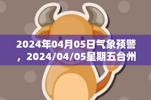 2024年04月05日气象预警，2024/04/05星期五台州天气预报 大部小雨转小到中雨