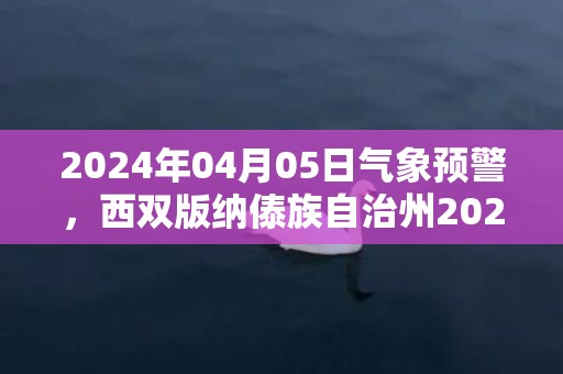 2024年04月05日气象预警，西双版纳傣族自治州2024/04/05星期五天气预报 大部晴
