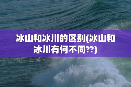 冰山和冰川的区别(冰山和冰川有何不同??)