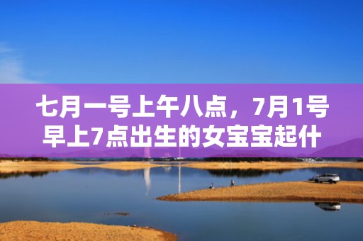 七月一号上午八点，7月1号早上7点出生的女宝宝起什么名字