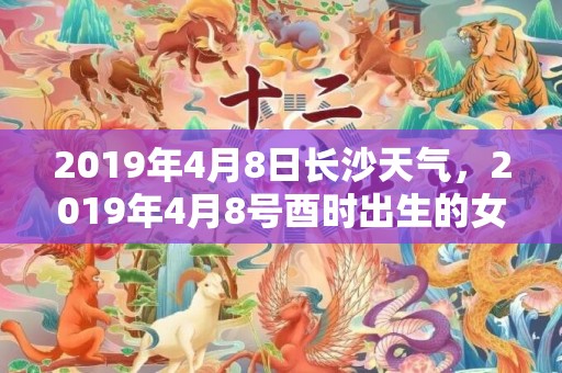 2019年4月8日长沙天气，2019年4月8号酉时出生的女孩应该如何取名？