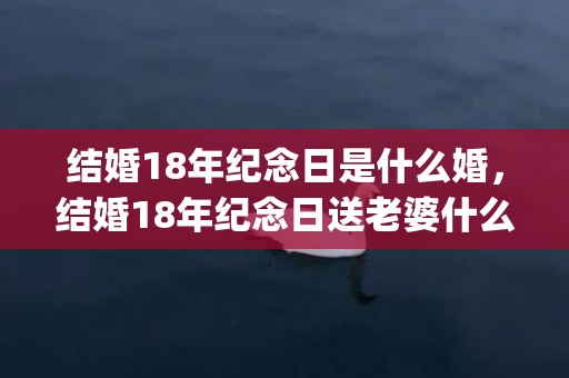 结婚18年纪念日是什么婚，结婚18年纪念日送老婆什么礼物好(领证纪念日送老婆什么礼物)
