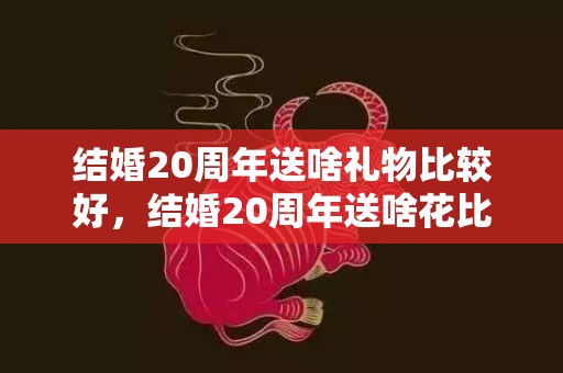 结婚20周年送啥礼物比较好，结婚20周年送啥花比较好一点