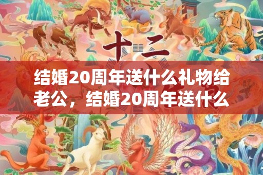 结婚20周年送什么礼物给老公，结婚20周年送什么礼物给老婆比较好呢