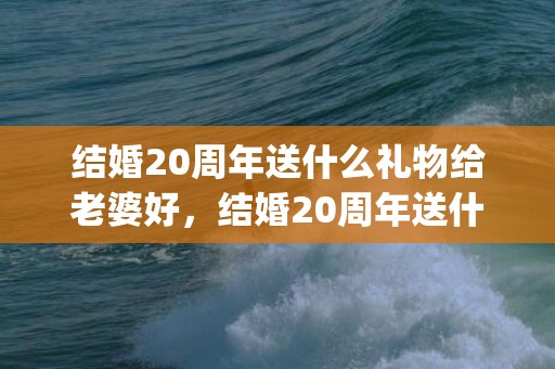 结婚20周年送什么礼物给老婆好，结婚20周年送什么礼物给老婆比较好呢(二十年结婚纪念日送老婆什么礼物)