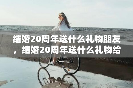 结婚20周年送什么礼物朋友，结婚20周年送什么礼物给老婆好呢？二十周年结婚纪念日送什么礼物