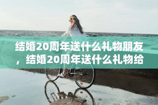 结婚20周年送什么礼物朋友，结婚20周年送什么礼物给老婆合适，送老婆实用的20个礼物