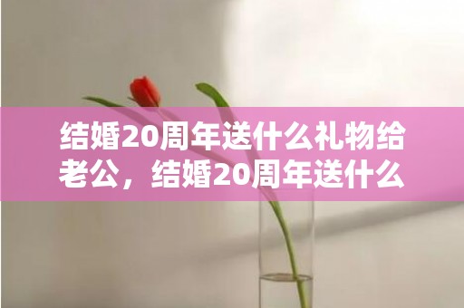 结婚20周年送什么礼物给老公，结婚20周年送什么礼物给老婆合适呢？二十年结婚纪念日送老婆什么礼物