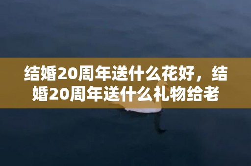 结婚20周年送什么花好，结婚20周年送什么礼物给老公比较好呢？二十周年结婚纪念日送什么礼物