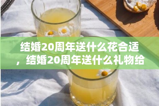 结婚20周年送什么花合适，结婚20周年送什么礼物给老公比较好 送老公什么礼物最难忘