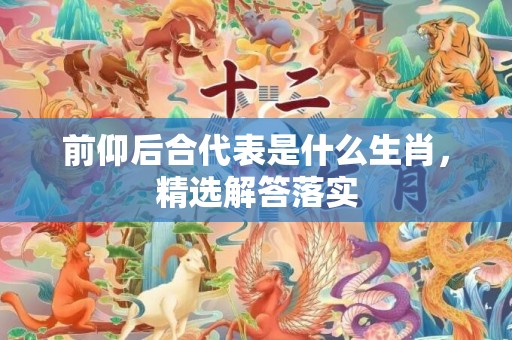 前仰后合代表是什么生肖，精选解答落实