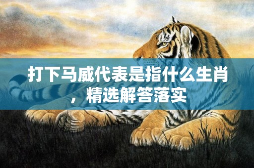 打下马威代表是指什么生肖，精选解答落实
