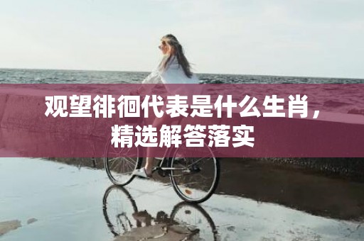 观望徘徊代表是什么生肖，精选解答落实