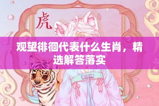 观望徘徊代表什么生肖，精选解答落实