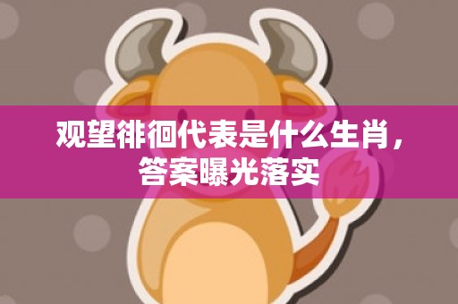 观望徘徊代表是什么生肖，答案曝光落实