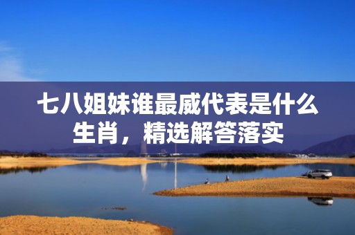 七八姐妹谁最威代表是什么生肖，精选解答落实