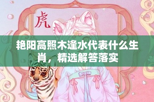艳阳高照木逢水代表什么生肖，精选解答落实
