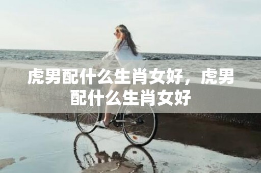虎男配什么生肖女好，虎男配什么生肖女好