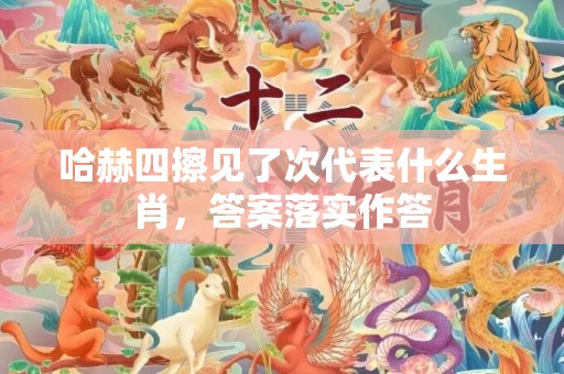 哈赫四擦见了次代表什么生肖，答案落实作答