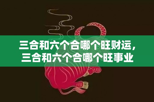 三合和六个合哪个旺财运，三合和六个合哪个旺事业