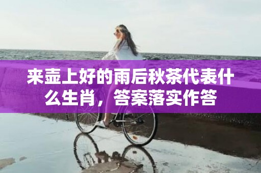 来壶上好的雨后秋茶代表什么生肖，答案落实作答
