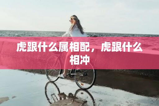 虎跟什么属相配，虎跟什么相冲