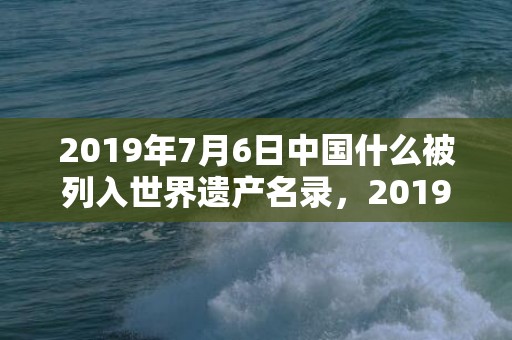 2019年7月6日中国什么被列入世界遗产名录，2019年7月6号出生的男宝宝五行缺土要怎么样起名字