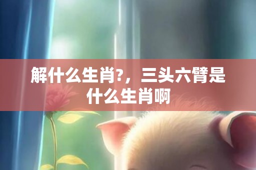 解什么生肖?，三头六臂是什么生肖啊
