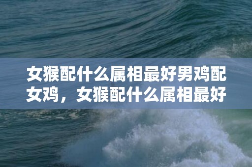 女猴配什么属相最好男鸡配女鸡，女猴配什么属相最好