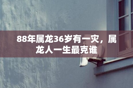 88年属龙36岁有一灾，属龙人一生最克谁