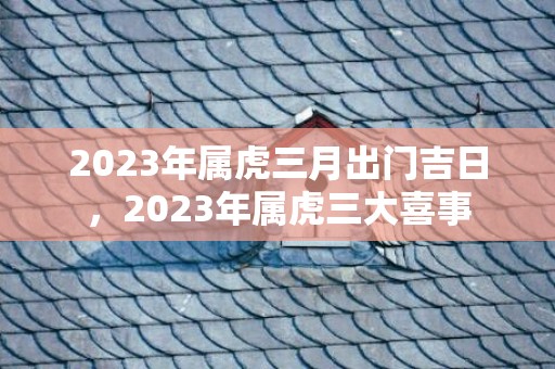 2023年属虎三月出门吉日，2023年属虎三大喜事